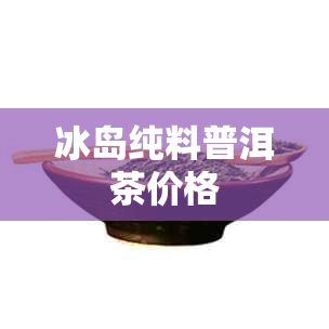 冰岛纯料普洱茶价格