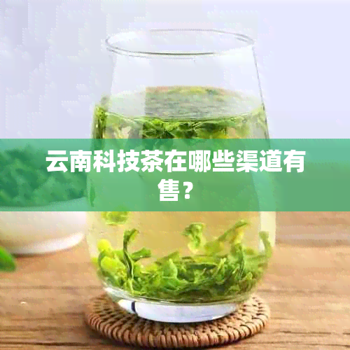 云南科技茶在哪些渠道有售？