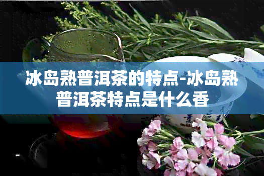 冰岛熟普洱茶的特点-冰岛熟普洱茶特点是什么香