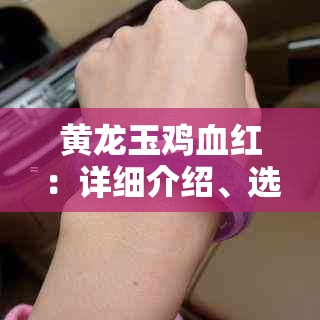 黄龙玉鸡血红：详细介绍、选购方法与保养技巧，让您全面掌握这一珍贵宝石！