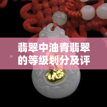 翡翠中油青翡翠的等级划分及评价标准解析，解答用户关于油青翡翠的所有疑问