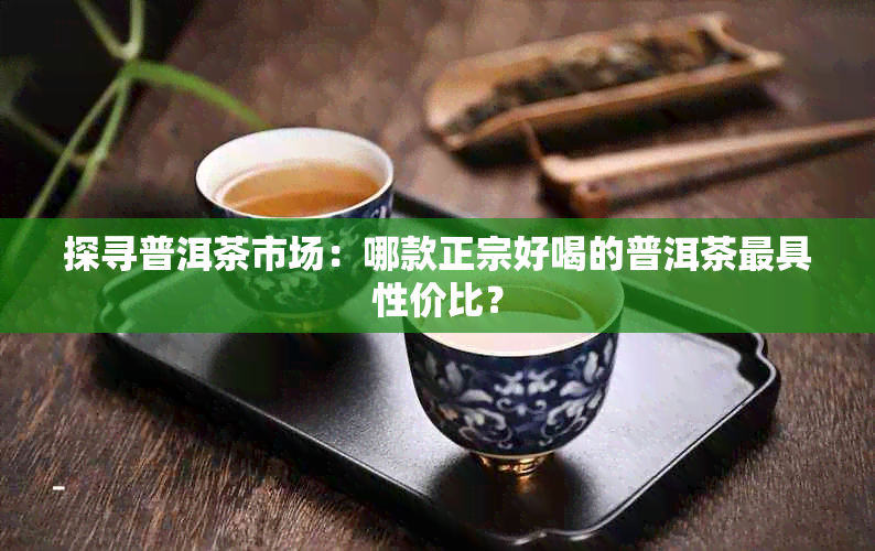 探寻普洱茶市场：哪款正宗好喝的普洱茶更具性价比？