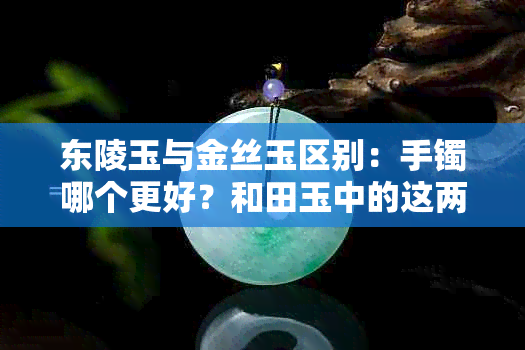 东陵玉与金丝玉区别：手镯哪个更好？和田玉中的这两种如何选择？