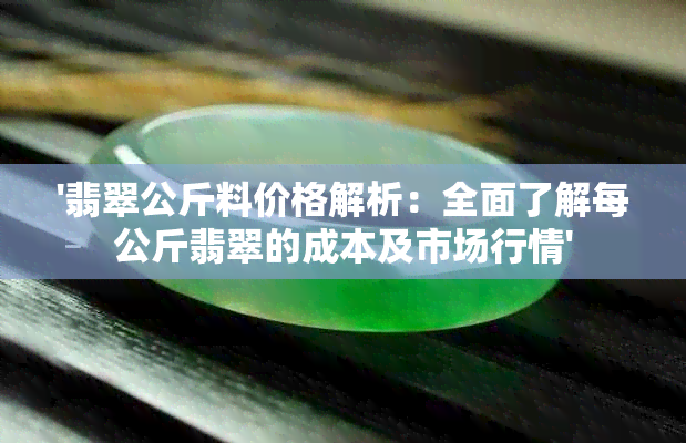 '翡翠公斤料价格解析：全面了解每公斤翡翠的成本及市场行情'