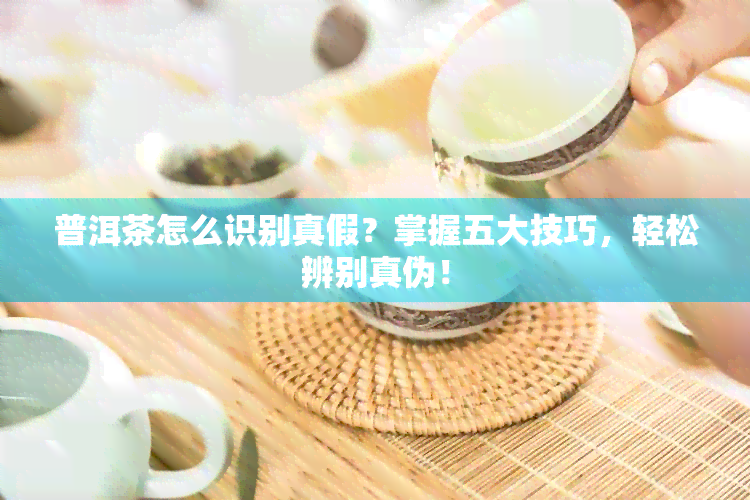 普洱茶怎么识别真假？掌握五大技巧，轻松辨别真伪！