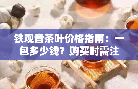 铁观音茶叶价格指南：一包多少钱？购买时需注意的事项有哪些？