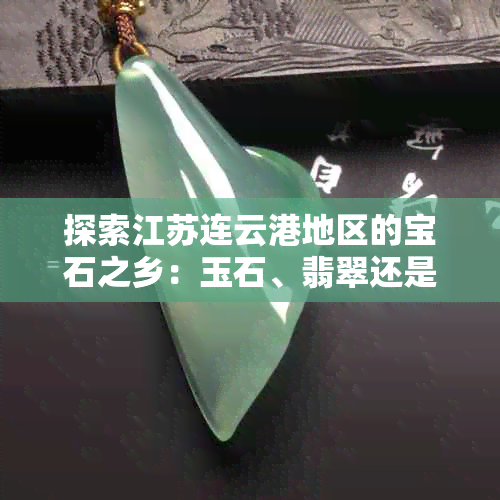 探索江苏连云港地区的宝石之乡：玉石、翡翠还是水晶？