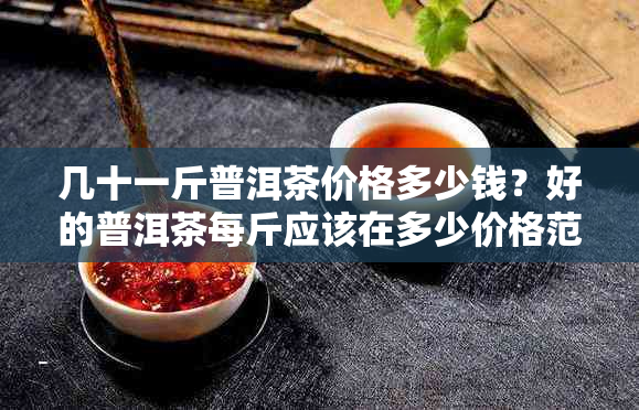 几十一斤普洱茶价格多少钱？好的普洱茶每斤应该在多少价格范围内？