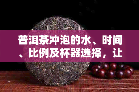 普洱茶冲泡的水、时间、比例及杯器选择，让茶水口感的秘诀大揭秘