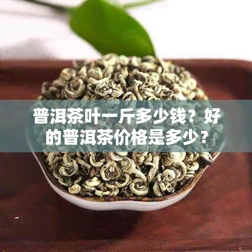 普洱茶叶一斤多少钱？好的普洱茶价格是多少？