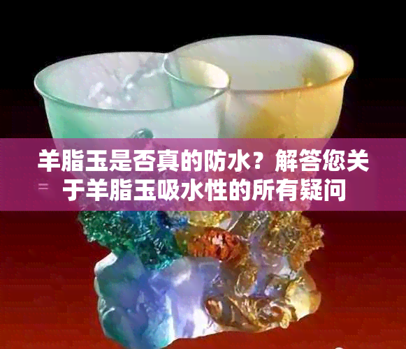 羊脂玉是否真的防水？解答您关于羊脂玉吸水性的所有疑问