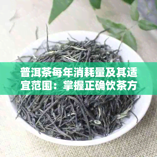 普洱茶每年消耗量及其适宜范围：掌握正确饮茶方式，了解产量与喝茶量。