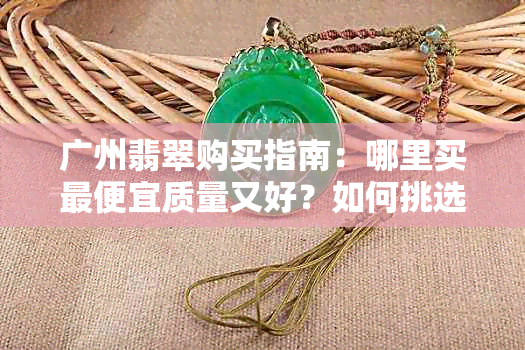 广州翡翠购买指南：哪里买更便宜质量又好？如何挑选和鉴别真假翡翠？