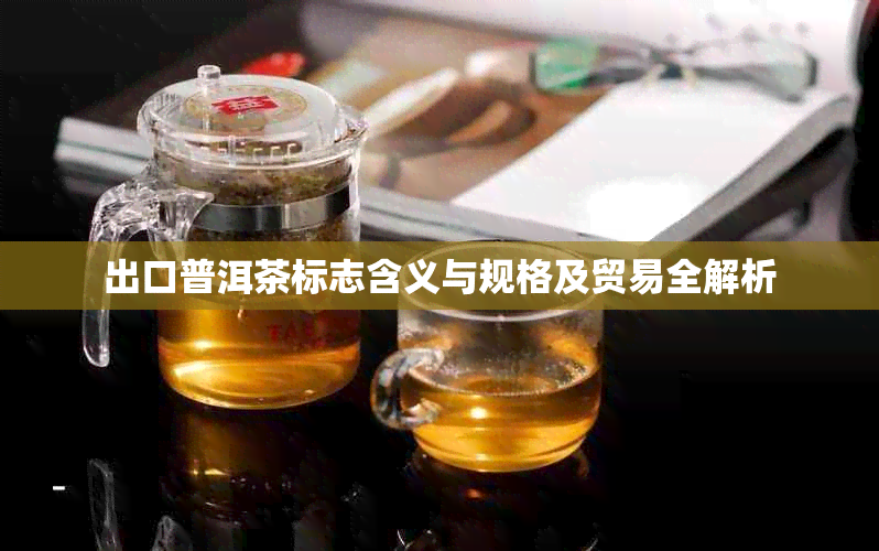 出口普洱茶标志含义与规格及贸易全解析