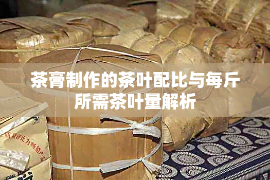 茶膏制作的茶叶配比与每斤所需茶叶量解析