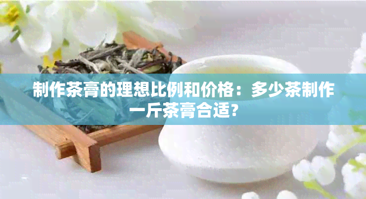 制作茶膏的理想比例和价格：多少茶制作一斤茶膏合适？