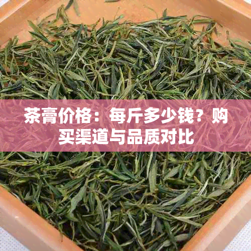 茶膏价格：每斤多少钱？购买渠道与品质对比