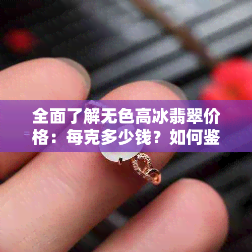 全面了解无色高冰翡翠价格：每克多少钱？如何鉴别真伪？市场行情分析