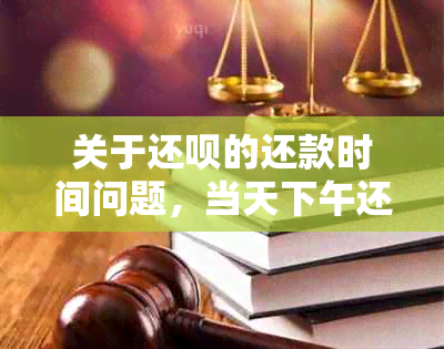 关于还呗的还款时间问题，当天下午还款是否有？