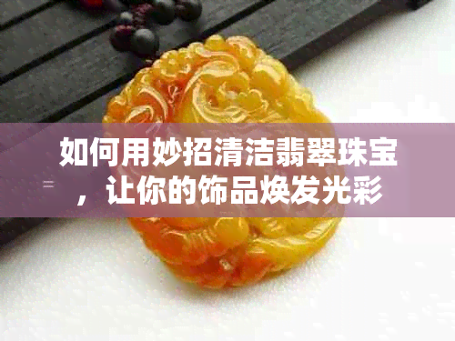 如何用妙招清洁翡翠珠宝，让你的饰品焕发光彩