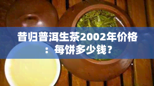 昔归普洱生茶2002年价格：每饼多少钱？