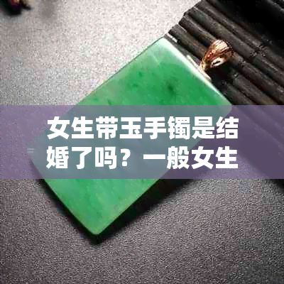 女生带玉手镯是结婚了吗？一般女生戴玉手镯的意义和象征，以及相关文化背景