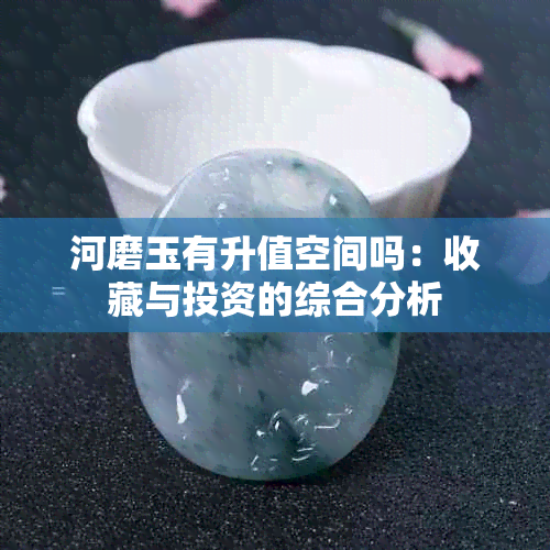 河磨玉有升值空间吗：收藏与投资的综合分析