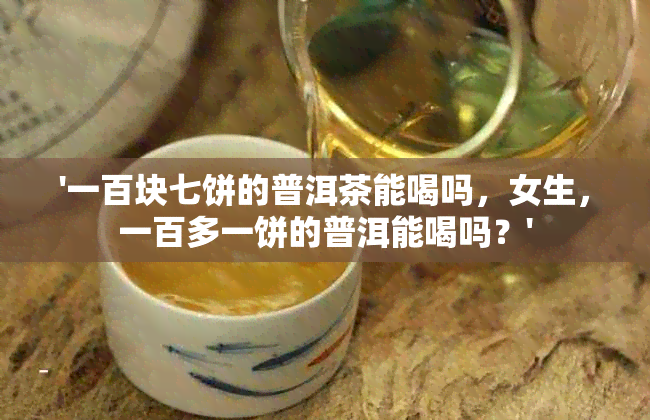 '一百块七饼的普洱茶能喝吗，女生，一百多一饼的普洱能喝吗？'