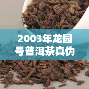 2003年龙园号普洱茶真伪鉴别：购买前的关键要点与参考方法