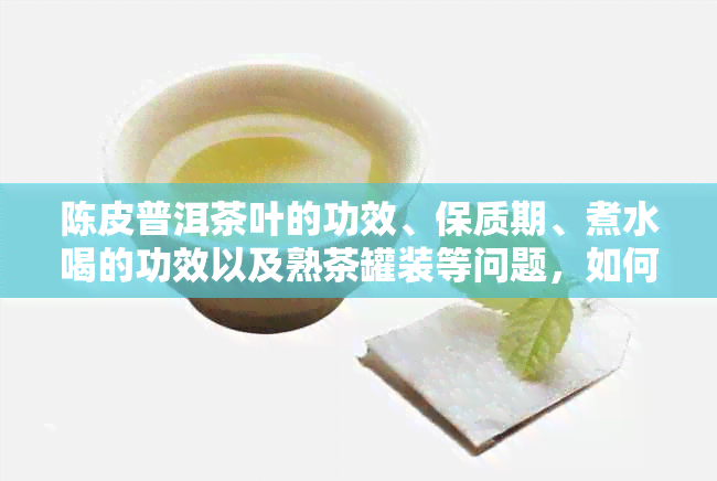 陈皮普洱茶叶的功效、保质期、煮水喝的功效以及熟茶罐装等问题，如何解决？