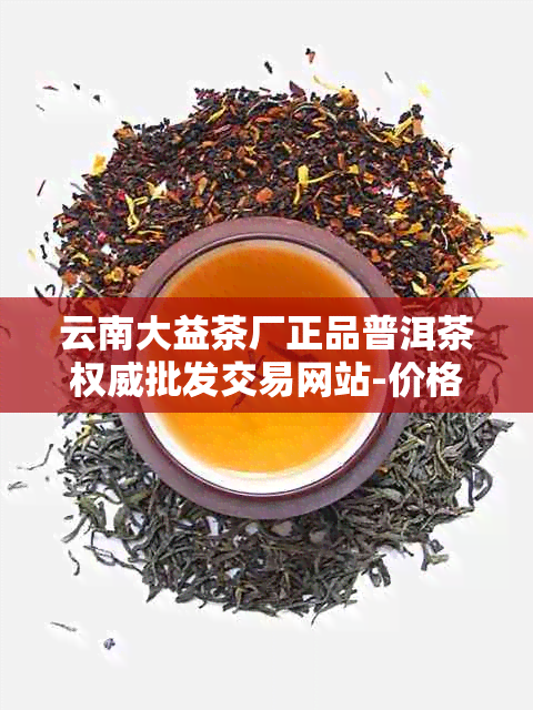 云南大益茶厂正品普洱茶权威批发交易网站-价格实时报价