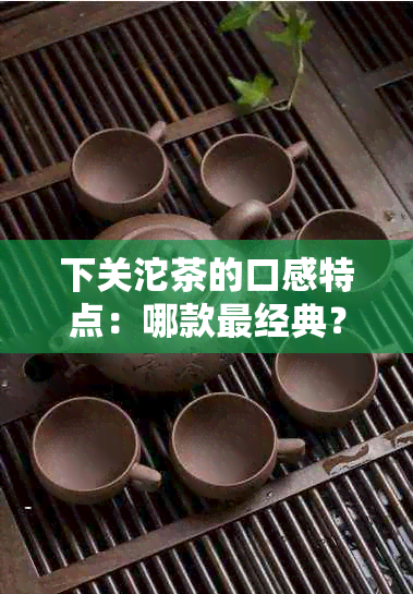 下关沱茶的口感特点：哪款最经典？味道如何？更大特点是什么呢？