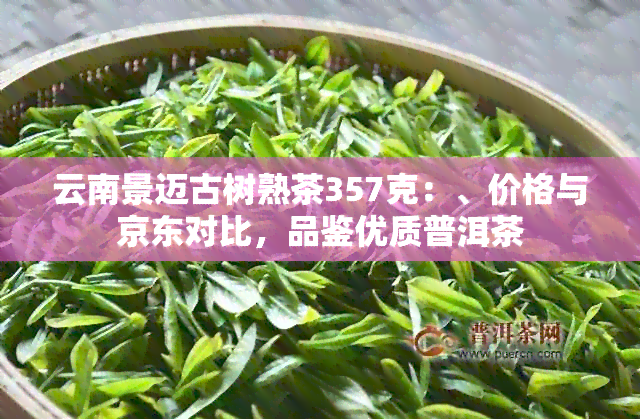 云南景迈古树熟茶357克：、价格与京东对比，品鉴优质普洱茶