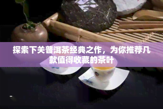 探索下关普洱茶经典之作，为你推荐几款值得收藏的茶叶