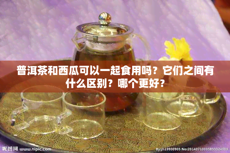 普洱茶和西瓜可以一起食用吗？它们之间有什么区别？哪个更好？