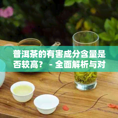 普洱茶的有害成分含量是否较高？ - 全面解析与对比不同种类普洱茶的安全性