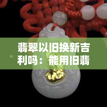 翡翠以旧换新吉利吗：能用旧翡翠换新翡翠吗？