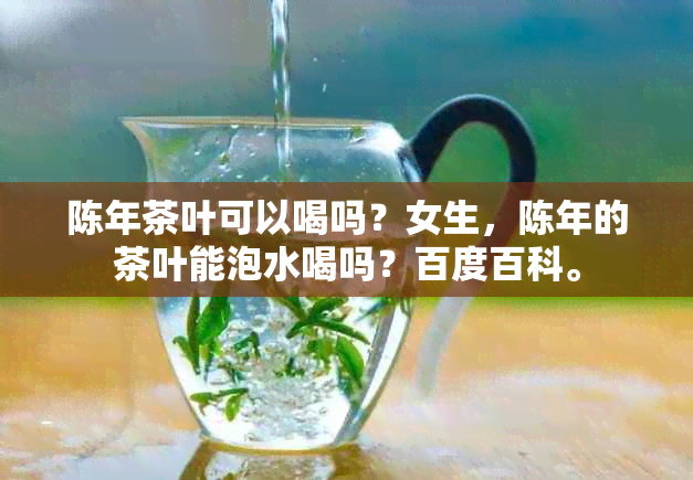 陈年茶叶可以喝吗？女生，陈年的茶叶能泡水喝吗？百度百科。