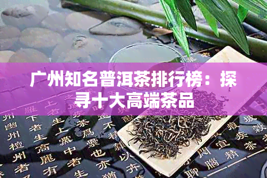 广州知名普洱茶排行榜：探寻十大高端茶品