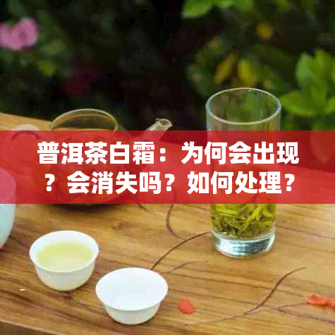 普洱茶白霜：为何会出现？会消失吗？如何处理？