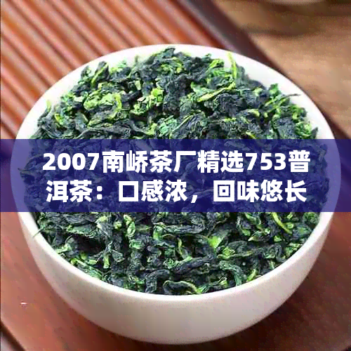 2007南峤茶厂精选753普洱茶：口感浓，回味悠长