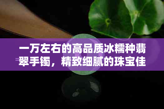 一万左右的高品质冰糯种翡翠手镯，精致细腻的珠宝佳品