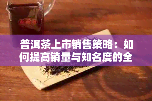 普洱茶上市销售策略：如何提高销量与知名度的全面解答