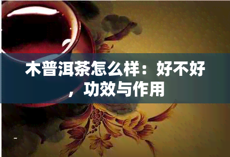 木普洱茶怎么样：好不好，功效与作用