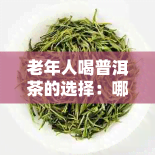 老年人喝普洱茶的选择：哪种普洱茶更适合年长者？