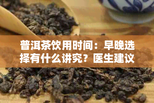 普洱茶饮用时间：早晚选择有什么讲究？医生建议如何饮用才能健又美味？