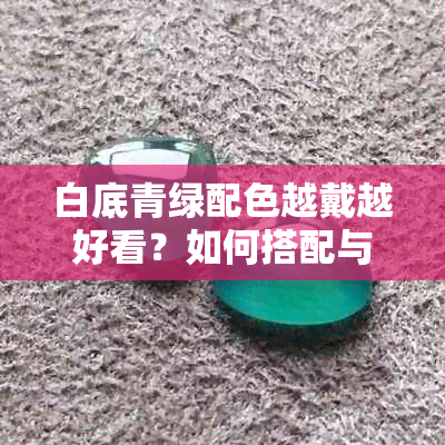 白底青绿配色越戴越好看？如何搭配与选择建议