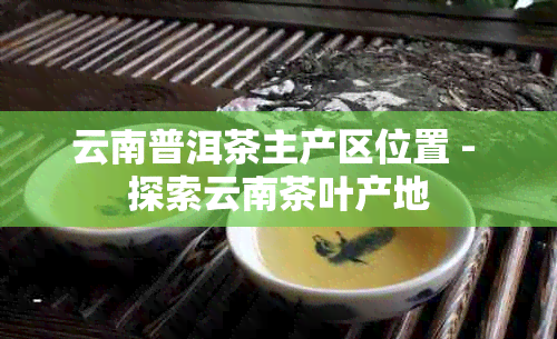 云南普洱茶主产区位置 - 探索云南茶叶产地