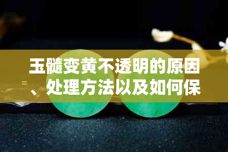 玉髓变黄不透明的原因、处理方法以及如何保养，一文解析全面解答您的疑问！