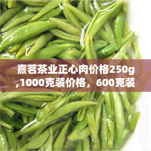 熹茗茶业正心肉价格250g,1000克装价格，600克装价格表